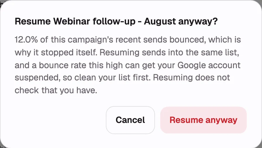 The destructive confirm dialog that appears when resuming a campaign paused by the bounce-rate
seatbelt, with the campaign name in the title, the bounce percentage in the body, and the “Resume
anyway” button. Annotate the percentage. Use a seeded demo campaign; do not stage a real high
bounce rate on a real mailbox.