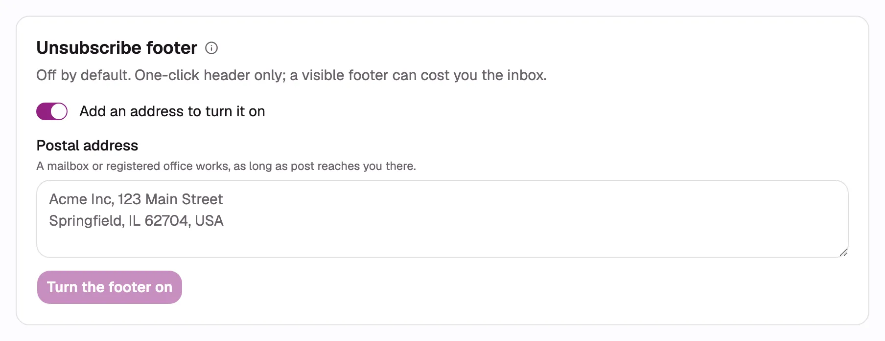 The Unsubscribe footer section mid-setup: the switch on, the label reading “Add an address to turn
it on”, the empty Postal address textarea with its “A mailbox or registered office works, as long
as post reaches you there.” description, and the “Turn the footer on” button below it.